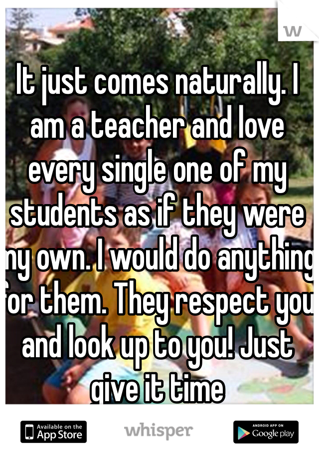 It just comes naturally. I am a teacher and love every single one of my students as if they were my own. I would do anything for them. They respect you and look up to you! Just give it time 