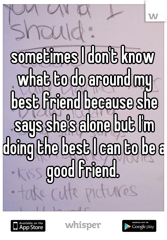 sometimes I don't know what to do around my best friend because she says she's alone but I'm doing the best I can to be a good friend. 