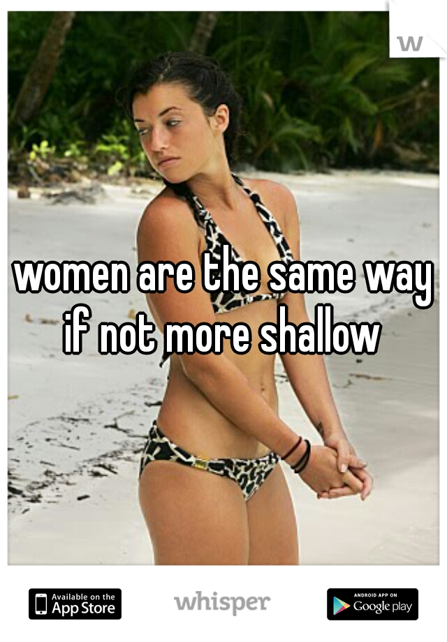 women are the same way if not more shallow 