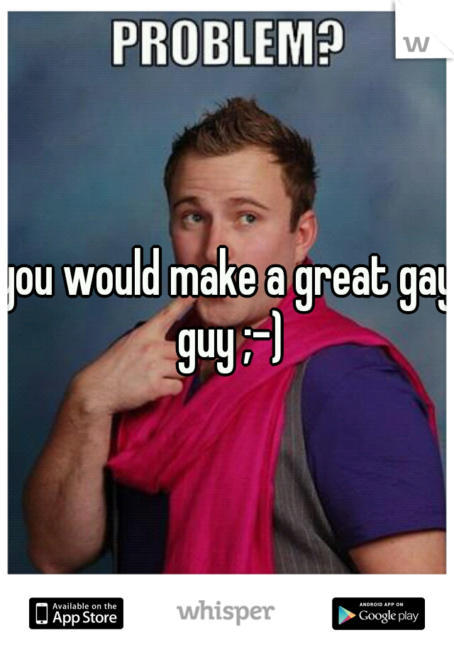 you would make a great gay guy ;-)