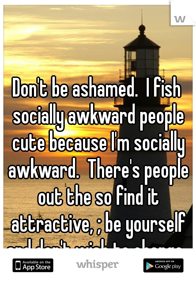 Don't be ashamed.  I fish socially awkward people cute because I'm socially awkward.  There's people out the so find it attractive, ; be yourself and don't wish to change. 