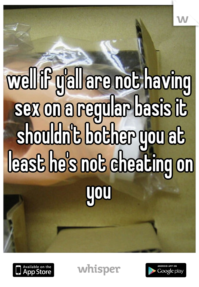well if y'all are not having sex on a regular basis it shouldn't bother you at least he's not cheating on you 