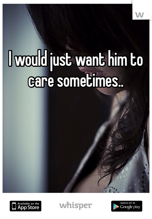 I would just want him to care sometimes..