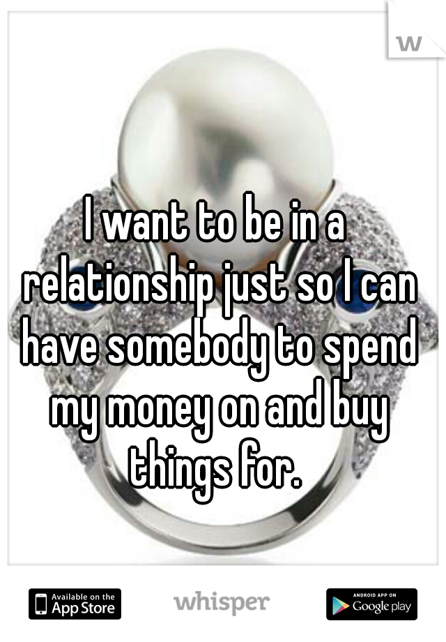 I want to be in a relationship just so I can have somebody to spend my money on and buy things for. 