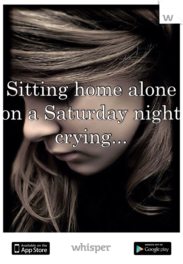 Sitting home alone on a Saturday night crying...