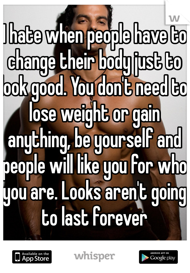 I hate when people have to change their body just to look good. You don't need to lose weight or gain anything, be yourself and people will like you for who you are. Looks aren't going to last forever 