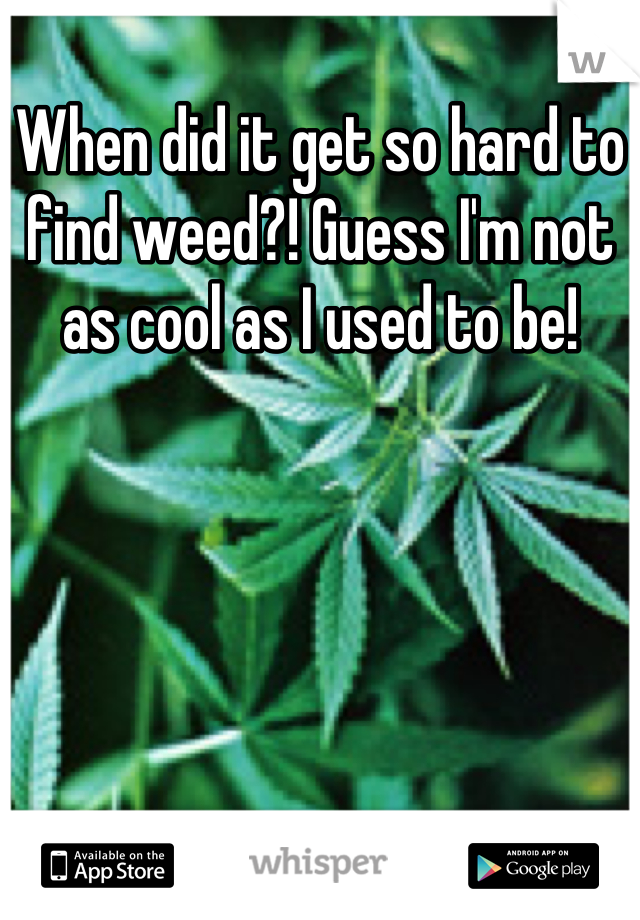 When did it get so hard to find weed?! Guess I'm not as cool as I used to be!