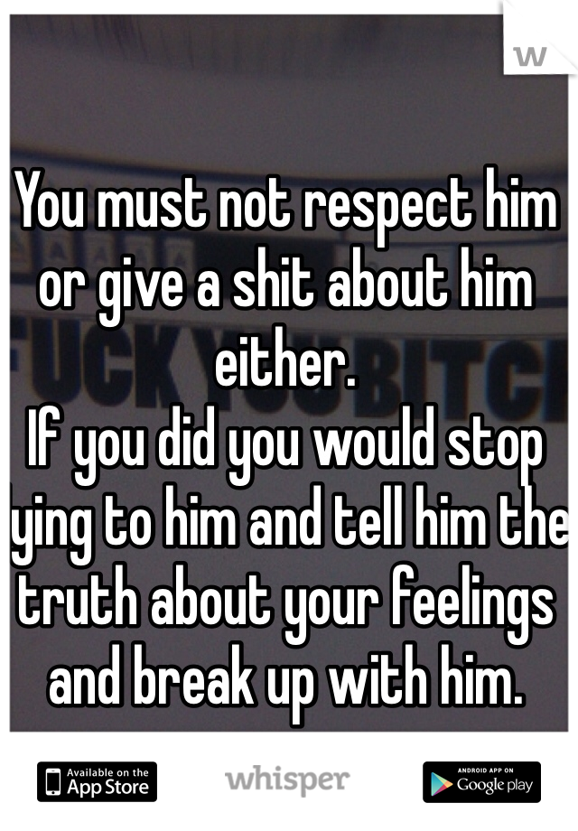You must not respect him or give a shit about him either. 
If you did you would stop lying to him and tell him the truth about your feelings and break up with him. 