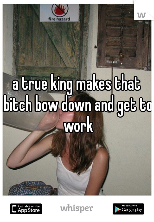 a true king makes that bitch bow down and get to work