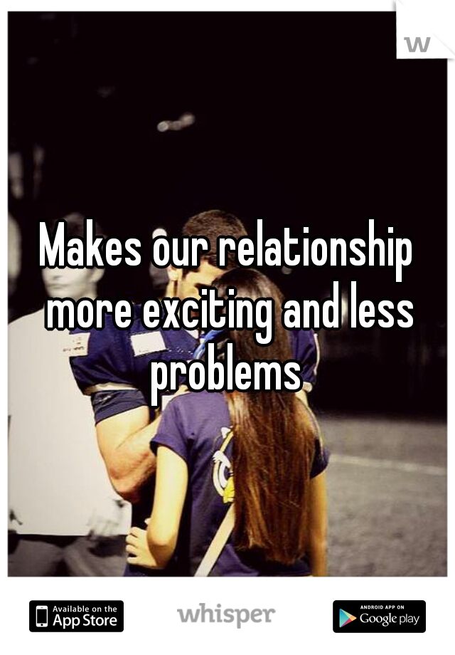 Makes our relationship more exciting and less problems 