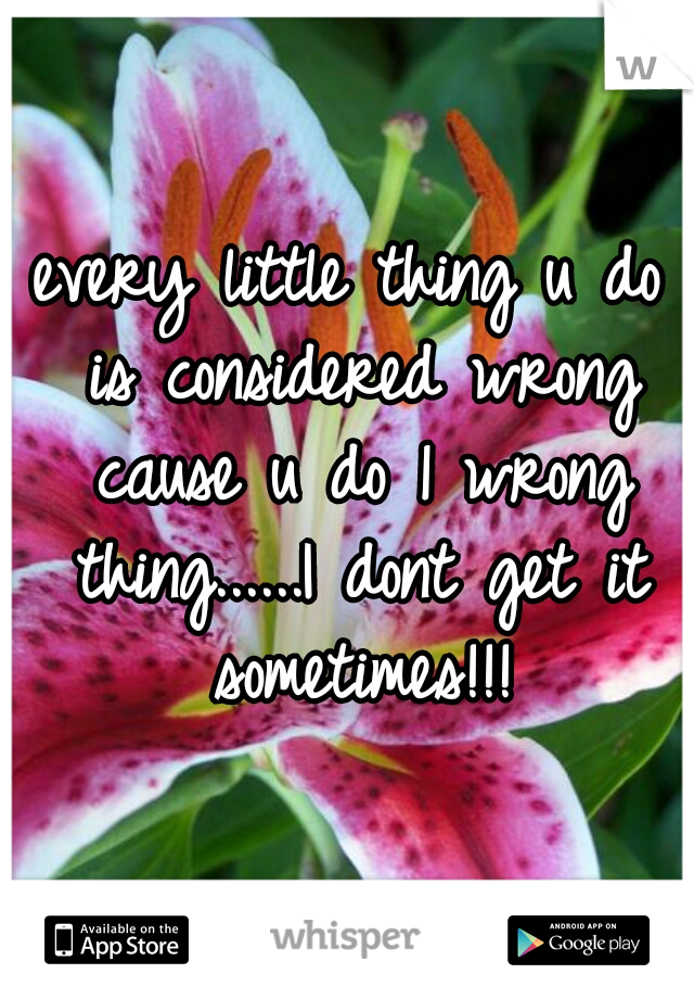 every little thing u do is considered wrong cause u do 1 wrong thing......I dont get it sometimes!!!