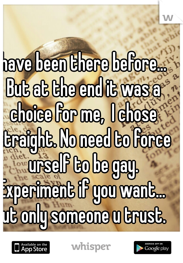 I have been there before...  But at the end it was a choice for me,  I chose straight. No need to force urself to be gay. Experiment if you want...  But only someone u trust.  