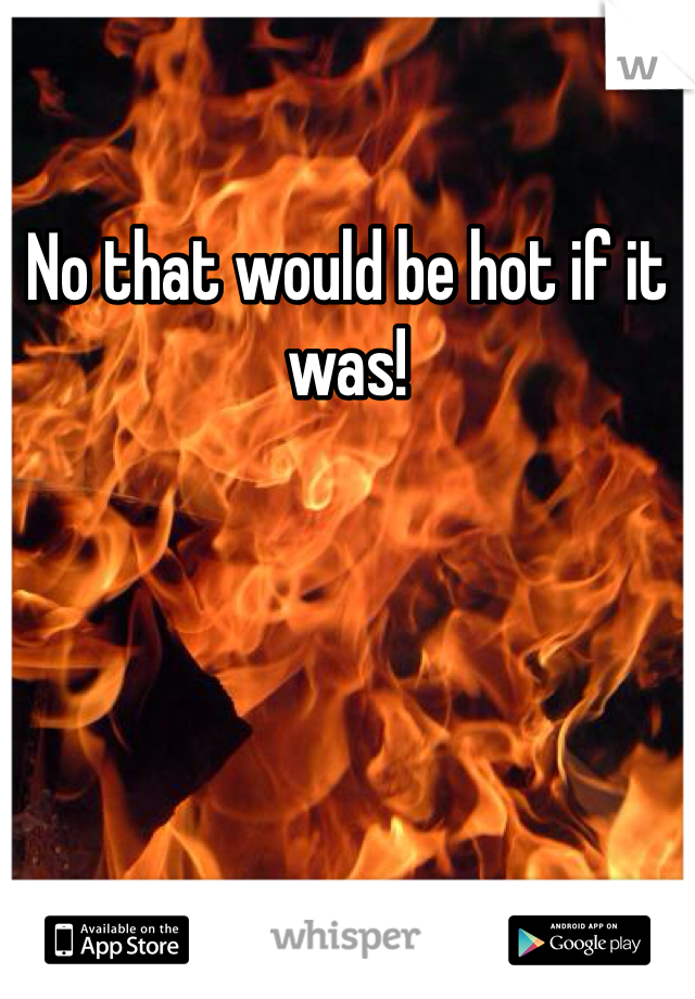No that would be hot if it was!