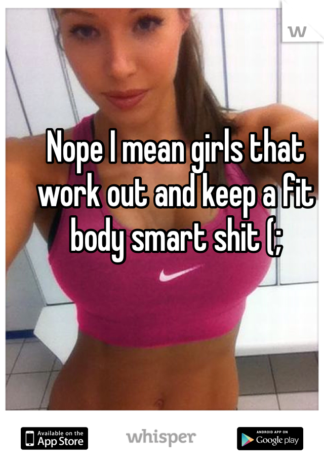 Nope I mean girls that work out and keep a fit body smart shit (;