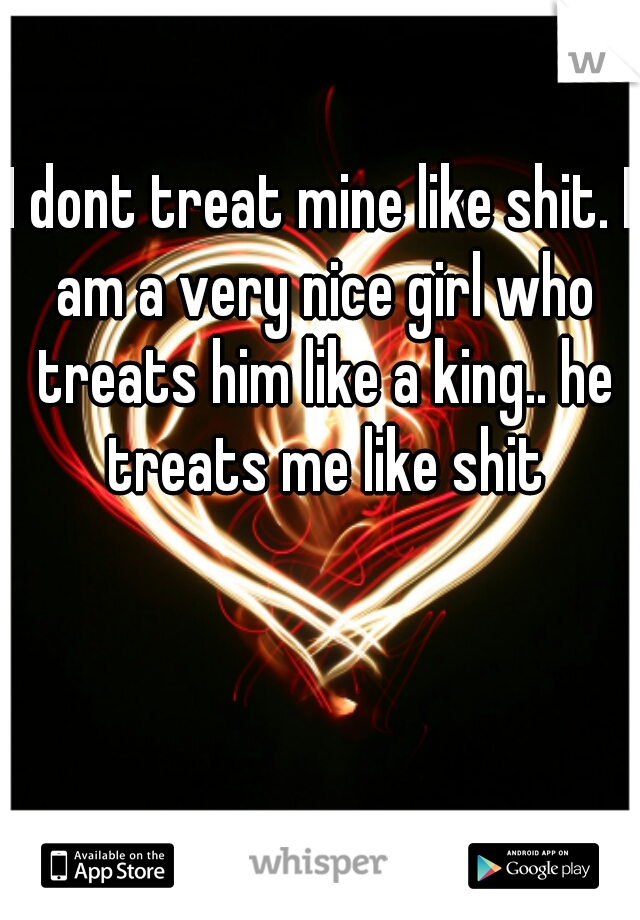 I dont treat mine like shit. I am a very nice girl who treats him like a king.. he treats me like shit