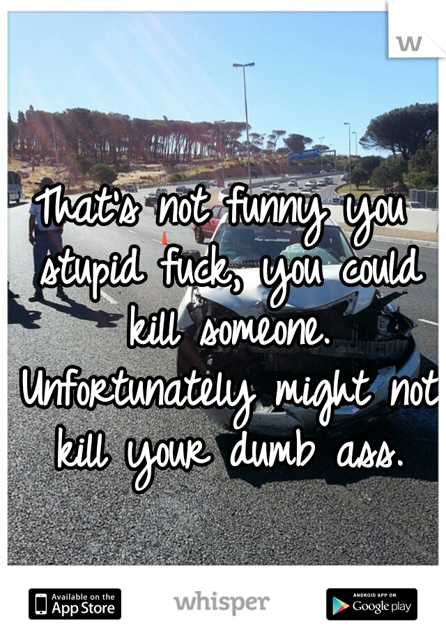 That's not funny you stupid fuck, you could kill someone. Unfortunately might not kill your dumb ass.