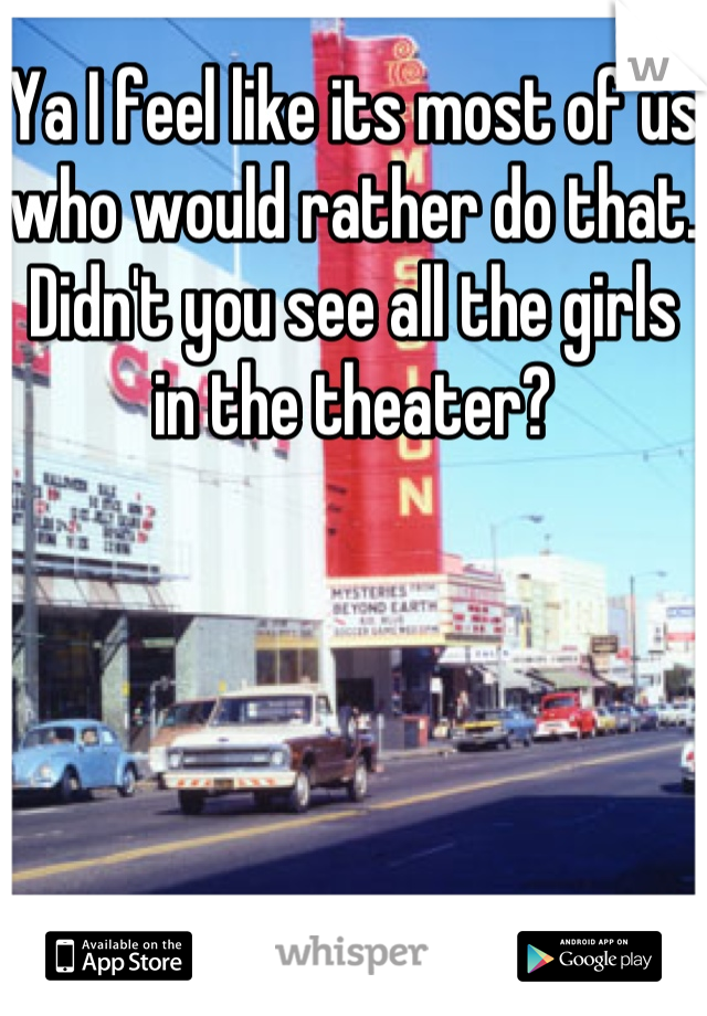 Ya I feel like its most of us who would rather do that. Didn't you see all the girls in the theater?