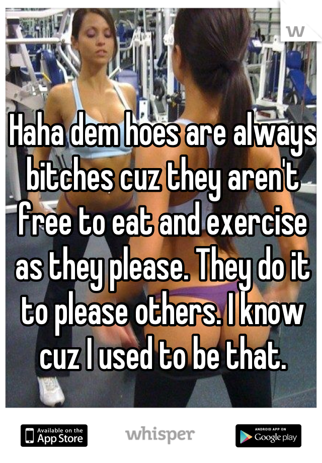 Haha dem hoes are always bitches cuz they aren't free to eat and exercise as they please. They do it to please others. I know cuz I used to be that.