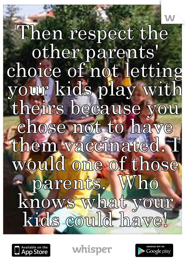 Then respect the other parents' choice of not letting your kids play with theirs because you chose not to have them vaccinated. I would one of those parents.  Who knows what your kids could have!