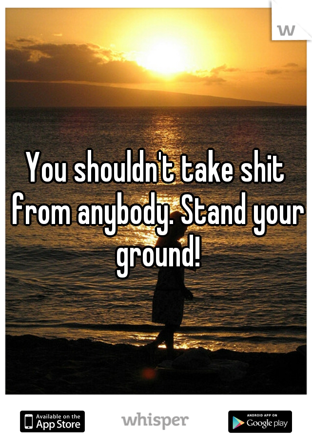 You shouldn't take shit from anybody. Stand your ground!