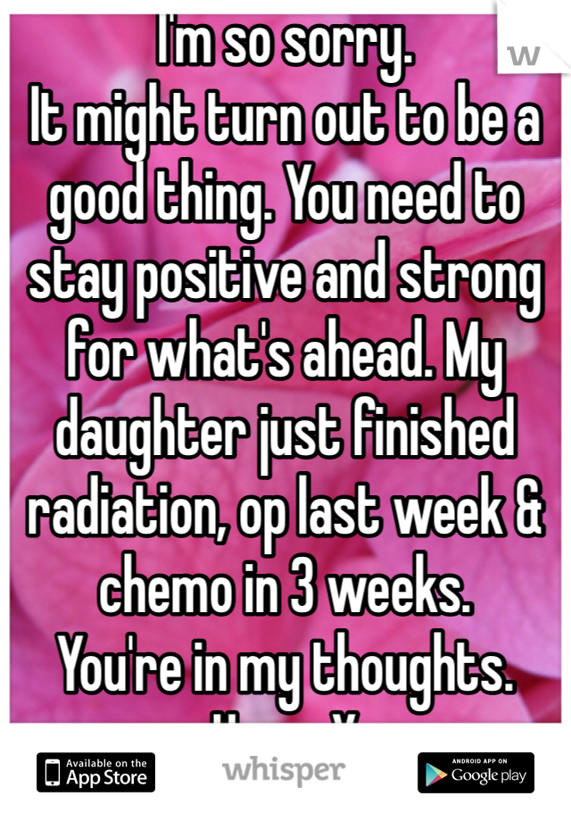 I'm so sorry. 
It might turn out to be a good thing. You need to stay positive and strong for what's ahead. My daughter just finished radiation, op last week & chemo in 3 weeks. 
You're in my thoughts. Hugs. X