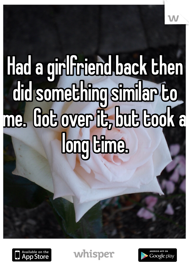Had a girlfriend back then did something similar to me.  Got over it, but took a long time.