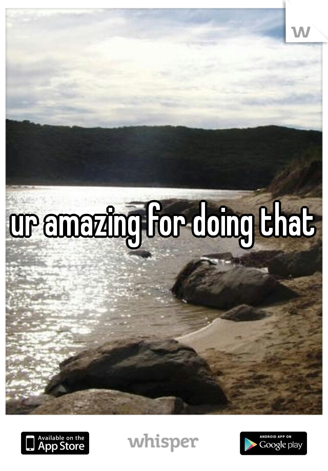 ur amazing for doing that