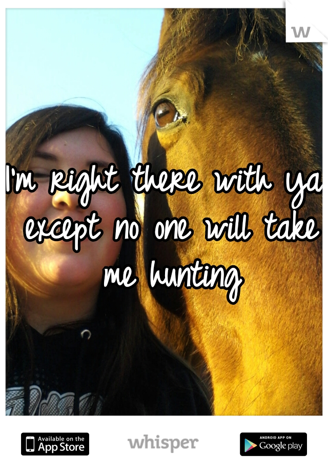 I'm right there with ya except no one will take me hunting