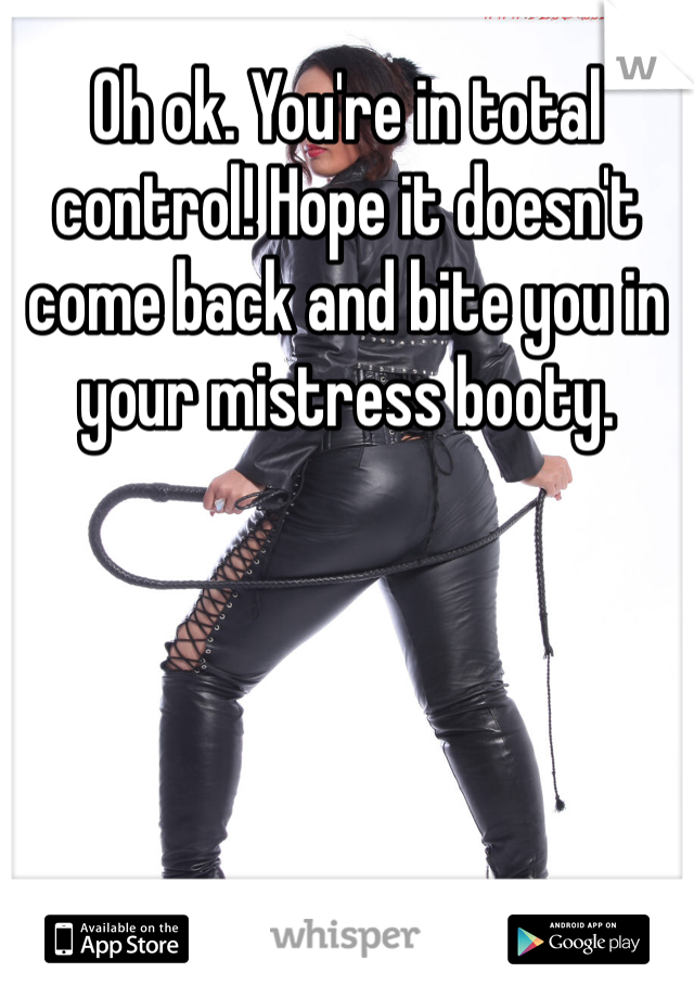 Oh ok. You're in total control! Hope it doesn't come back and bite you in your mistress booty.