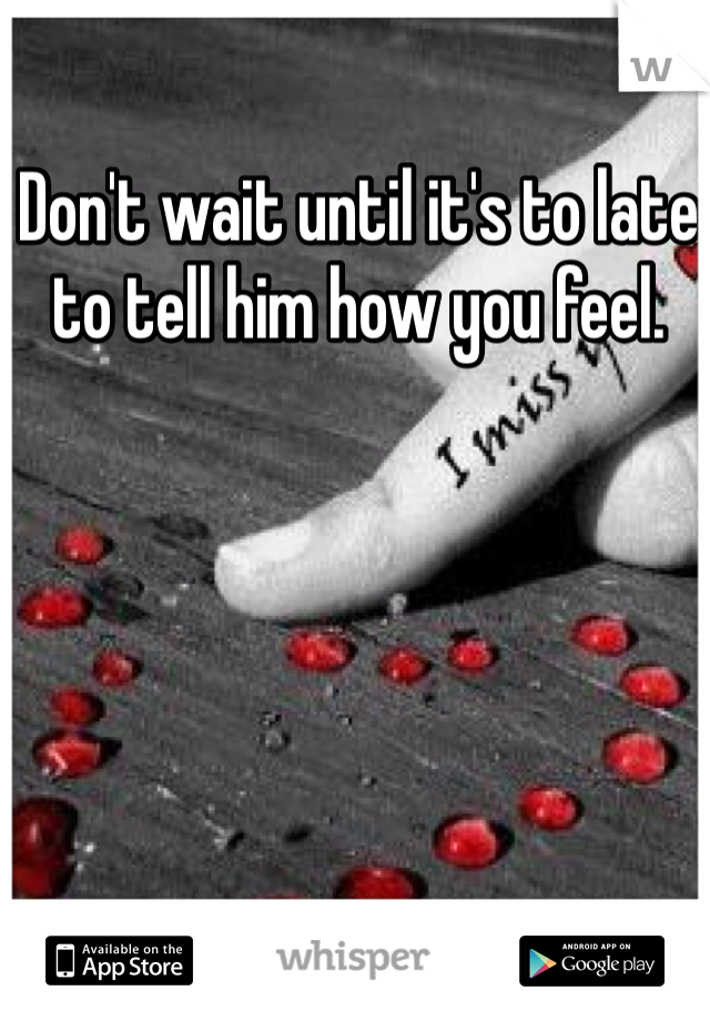Don't wait until it's to late to tell him how you feel. 