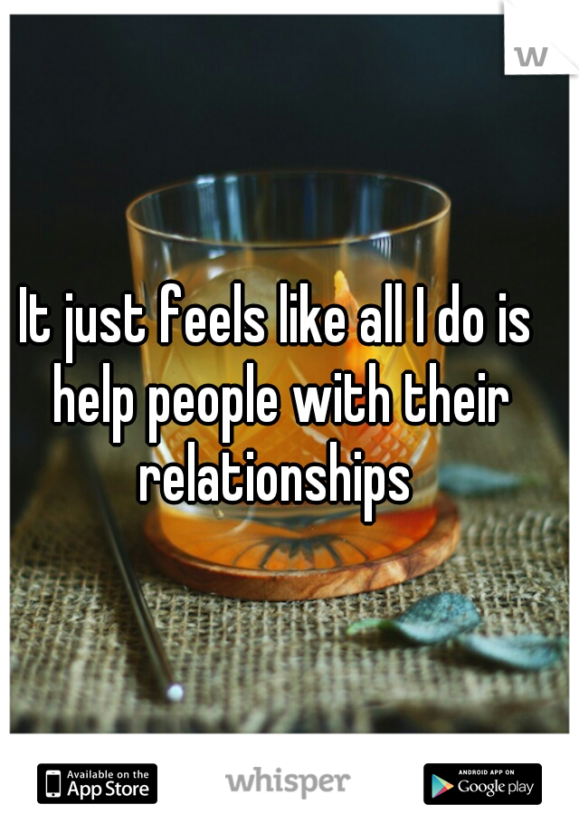 It just feels like all I do is help people with their relationships 