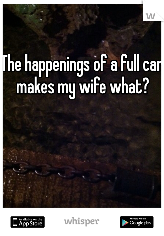 The happenings of a full car makes my wife what? 