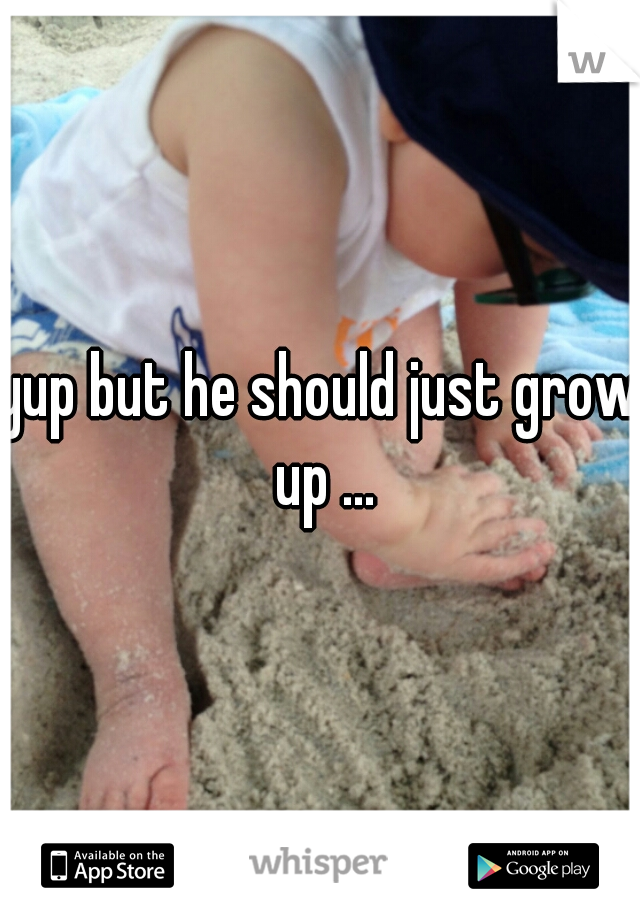 yup but he should just grow up ...
