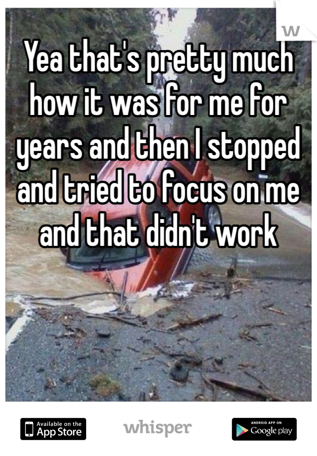 Yea that's pretty much how it was for me for years and then I stopped and tried to focus on me and that didn't work 