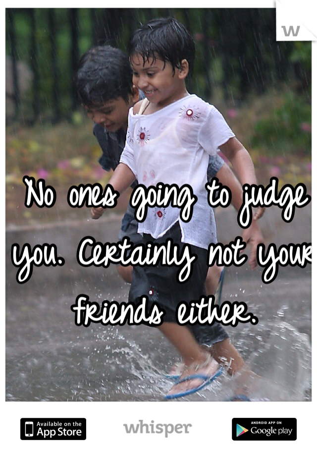 No ones going to judge you. Certainly not your friends either. 