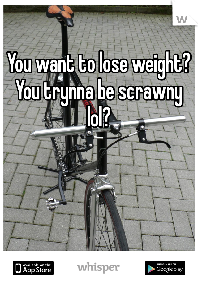 You want to lose weight? 
You trynna be scrawny lol?