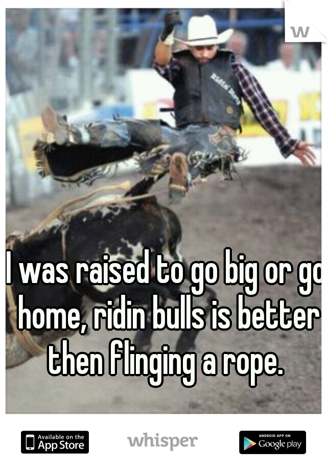 I was raised to go big or go home, ridin bulls is better then flinging a rope. 