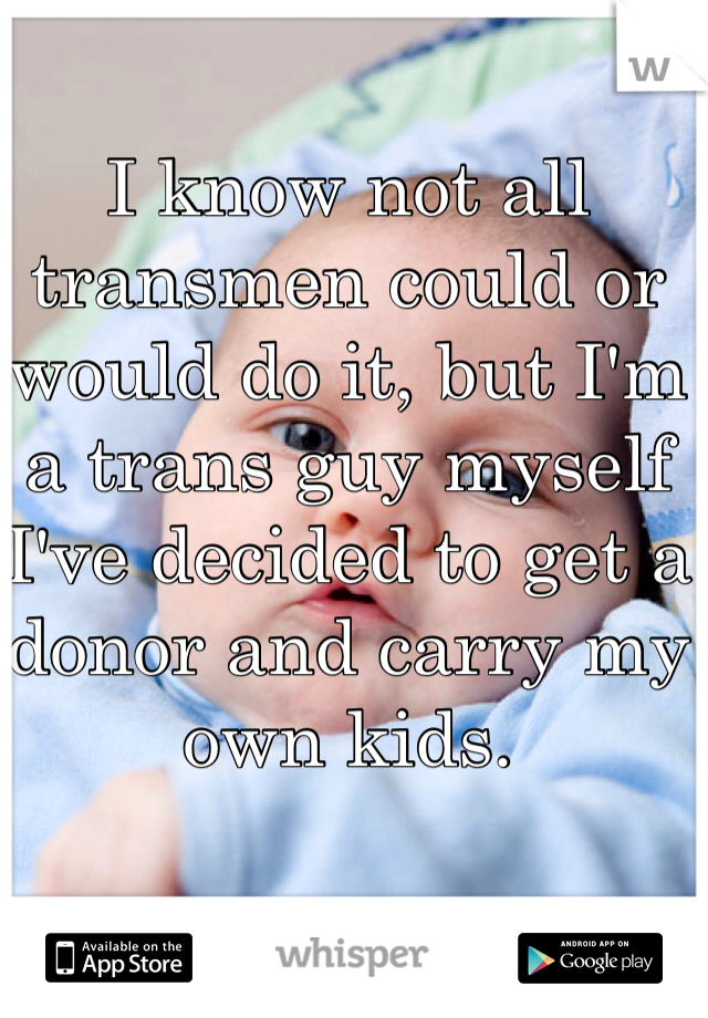 I know not all transmen could or would do it, but I'm a trans guy myself I've decided to get a donor and carry my own kids.