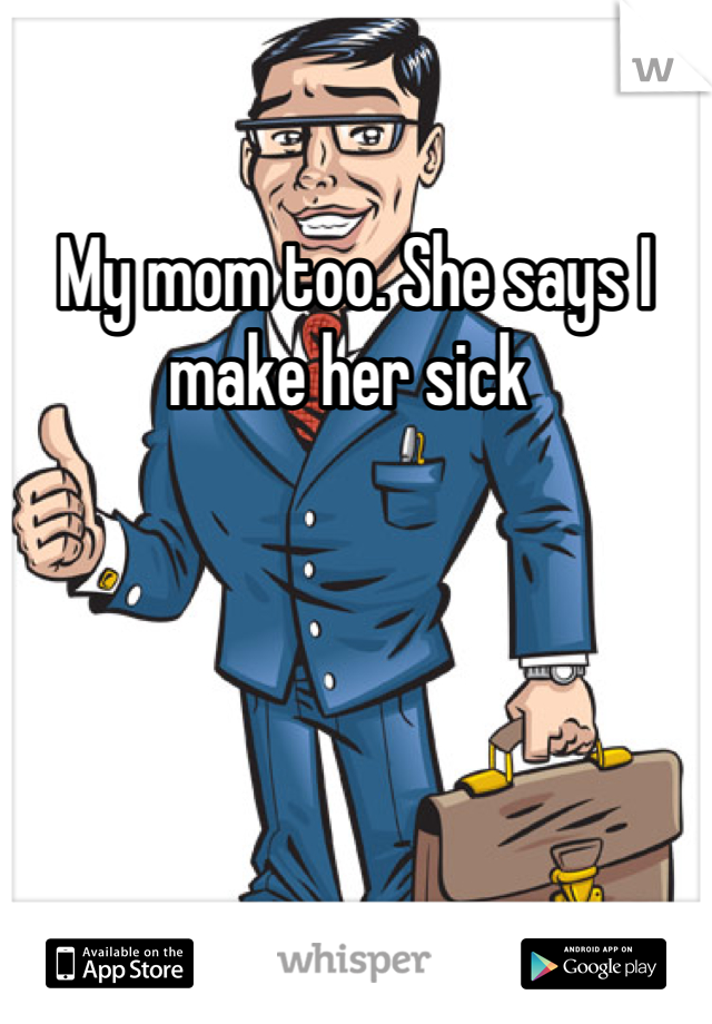 My mom too. She says I make her sick 
