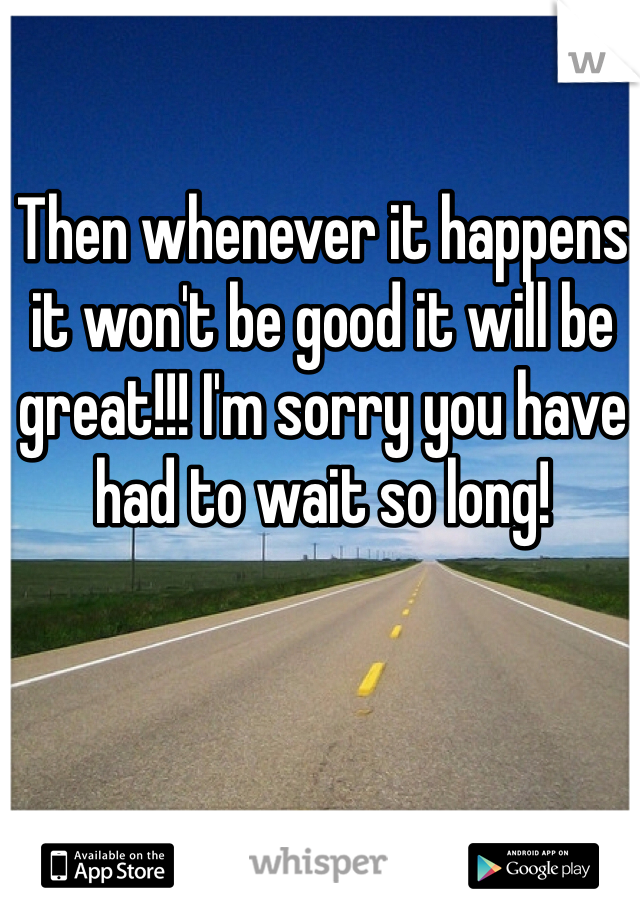 Then whenever it happens it won't be good it will be great!!! I'm sorry you have had to wait so long!
