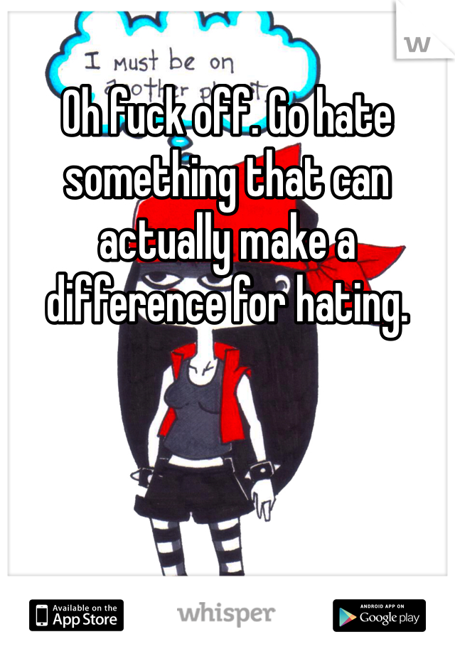 Oh fuck off. Go hate something that can actually make a difference for hating. 