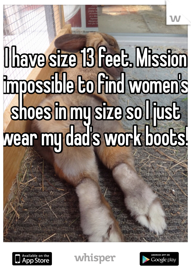 I have size 13 feet. Mission impossible to find women's shoes in my size so I just wear my dad's work boots! 