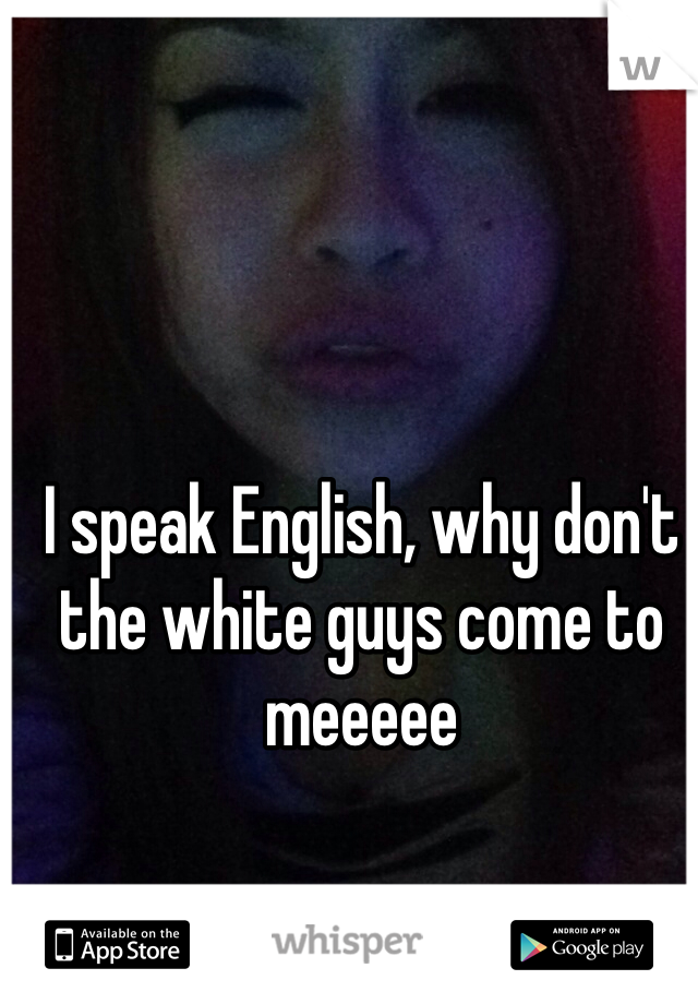 I speak English, why don't the white guys come to meeeee