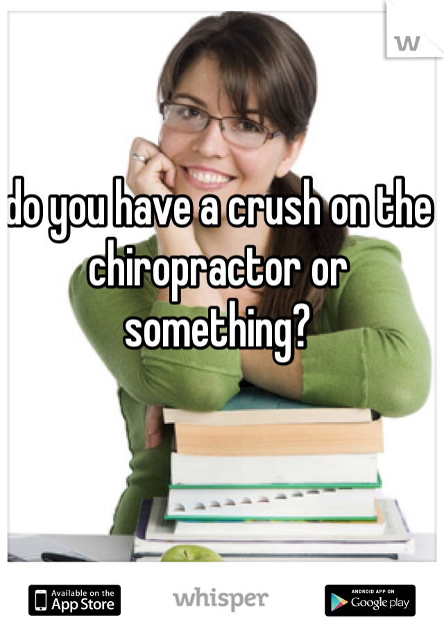 do you have a crush on the chiropractor or something?