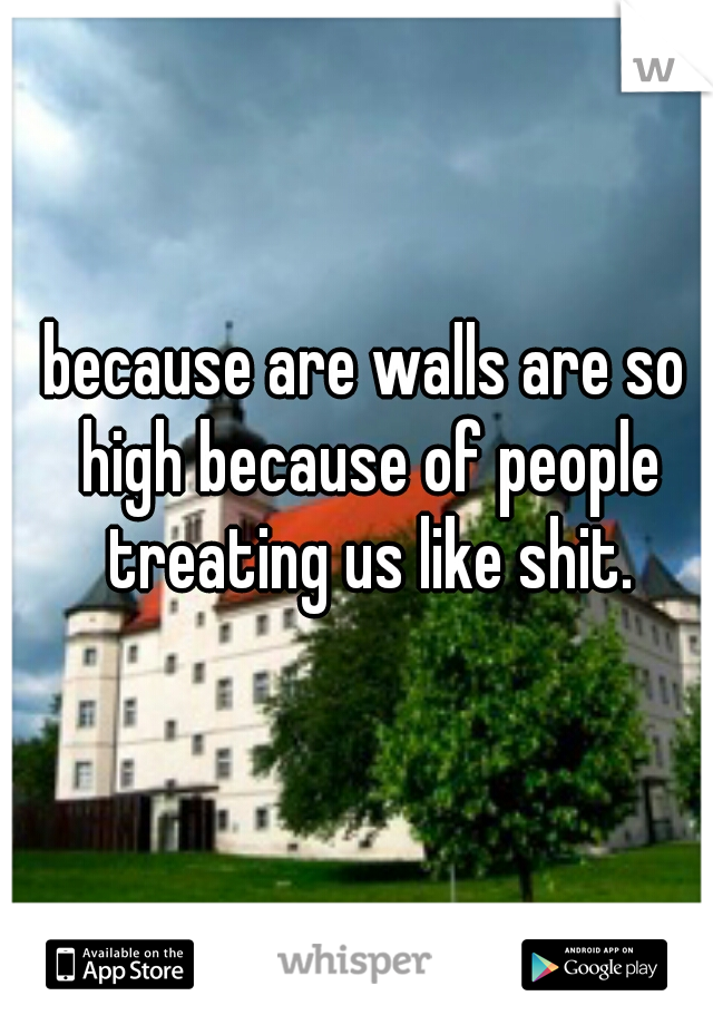 because are walls are so high because of people treating us like shit.