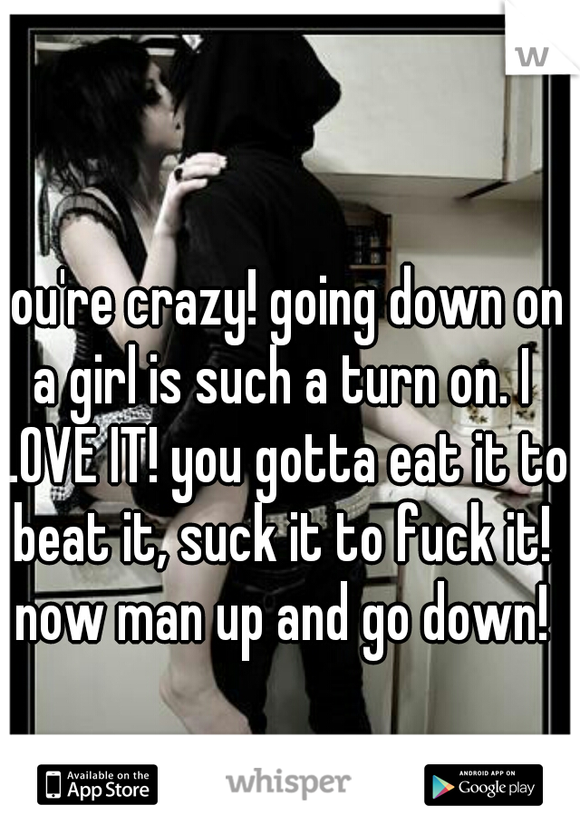 you're crazy! going down on a girl is such a turn on. I LOVE IT! you gotta eat it to beat it, suck it to fuck it! now man up and go down!