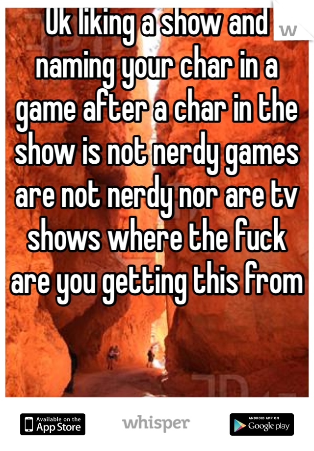 Ok liking a show and naming your char in a game after a char in the show is not nerdy games are not nerdy nor are tv shows where the fuck are you getting this from