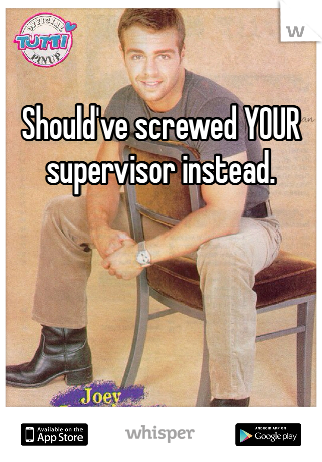 Should've screwed YOUR supervisor instead.  