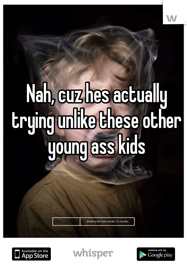 Nah, cuz hes actually trying unlike these other young ass kids