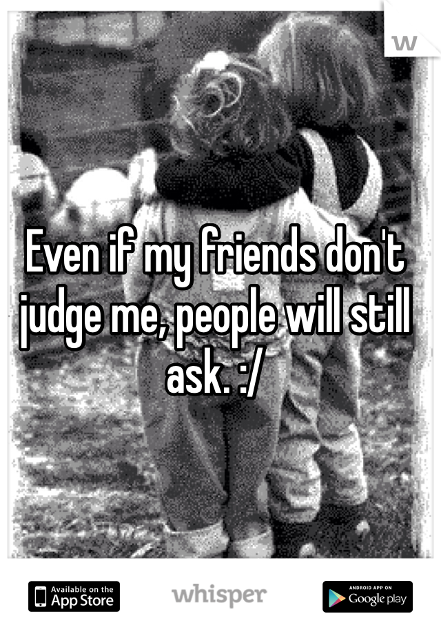 Even if my friends don't judge me, people will still ask. :/